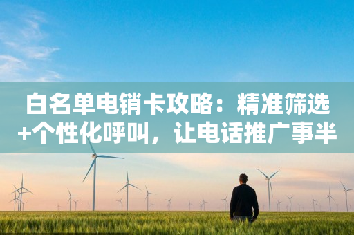 白名單電銷卡攻略：精準篩選+個性化呼叫，讓電話推廣事半功倍