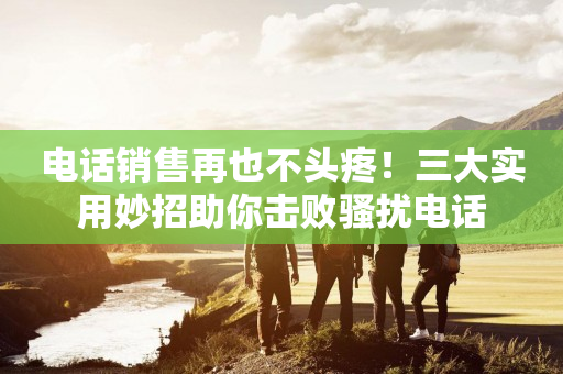 電話銷售再也不頭疼！三大實用妙招助你擊敗騷擾電話